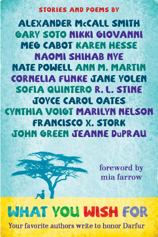 What You Wish For: A Book For Darfur, by Meg Cabot, Alexander McCall Smith, R.L. Stine, Cornelia Funke, John Green, Ann M. Martin, Jeanne DuPrau, Nikki Giovanni, Karen Hesse, Marilyn Nelson, Naomi Shihab Nye, Joyce Carol Oates, Nate Powell, Sofia Quintero, Gary Soto, Francisco X. Stork, Cynthia Voigt, Jane Yolen.  Foreword by Mia Farrow.